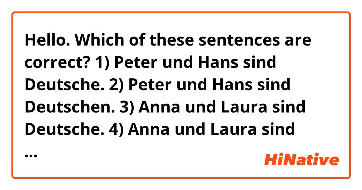 Hello. Which of these sentences are correct?

1) Peter und Hans sind Deutsche.

2) Peter und Hans sind Deutschen.

3) Anna und Laura sind Deutsche.

4) Anna und Laura sind Deutschen.

5) Anna und Hans sind Deutsche.

6) Anna und Hans sind Deutschen.

Thank you.
