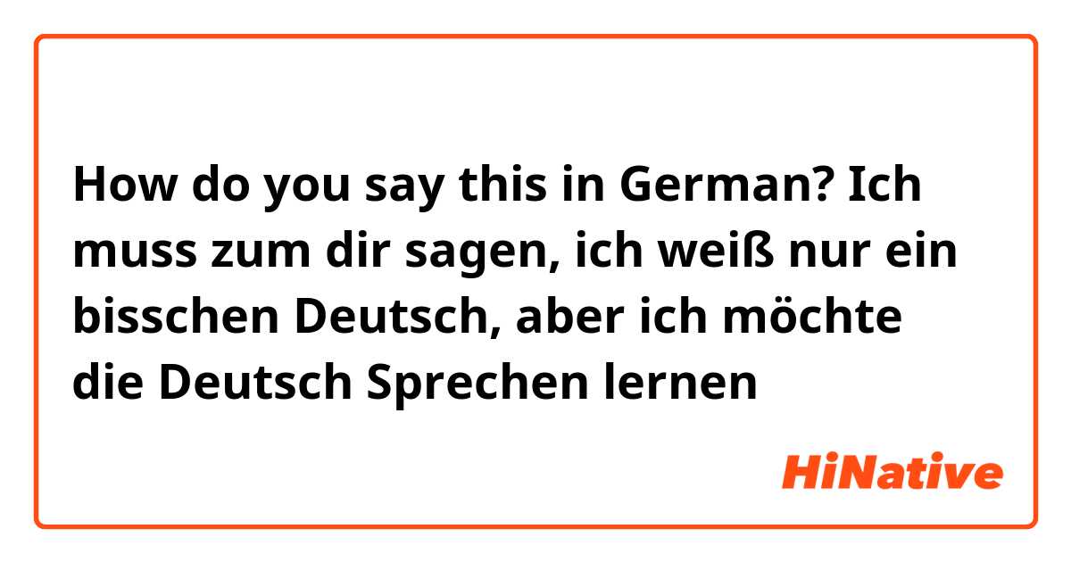 How do you say this in German? Ich muss zum dir sagen, ich weiß nur ein bisschen Deutsch, aber ich möchte die Deutsch Sprechen lernen
