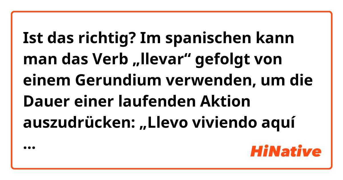 Ist das richtig?

Im spanischen kann man das Verb „llevar“ gefolgt von einem Gerundium verwenden, um die Dauer einer laufenden Aktion auszudrücken: „Llevo viviendo aquí cinco años.“ (Ich lebe hier seit fünf Jahren.)
