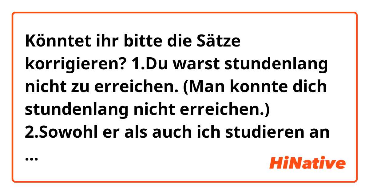 Könntet ihr bitte die Sätze korrigieren?
1.Du warst stundenlang nicht zu erreichen. (Man konnte dich stundenlang nicht erreichen.)
2.Sowohl er als auch ich studieren an der Universität.
3.Wir haben vor, am Wochenende eine Stadtrundfahrt zu unternehmen.
4.Am Wochenende fahren wir an den Strand.
5.Ende des Monats ziehen wir nach Deutschland.
6.Im Mai werden die Tage wärmer.
7.Es würde nett sein, wenn du mich bis zum Bahnhof begleiten würdest.
8.Es ist unmöglich, damit einverstanden zu sein.
9.Innerhalb eines Monats habe ich zehn Bücher auf Deutsch gelesen.
10.Innerhalb von drei Monaten habe ich ein Buch geschrieben.
11.Es ist kein Zufall, dass sie in dasselbe Cafe gehen.
12.Es ist ein Glück, dass wir alle irgenwie am Leben geblieben sind.
13.Es ist sehr schwer, unter diesen Umständen zu arbeiten.
14.Ich weigere mich, mit dem Chef zu sprechen.
15.Beim Fahren konnte ich wegen des Nebels nichts sehen.
16.Wie lange seid ihr in Deutschland geblieben?
17.Wer sich nicht dafür interessiert, kann (der) nicht mitkommen.
18.In den Schulen meines Landes lernt man Russisch, Deutsch, Französisch und Englisch.
19.An der Universität lerne ich Deutsch und Englisch.
20.Obwohl ich seit zwei Jahren hier wohne, habe ich noch keine Städte kennengelernt.
21.Obwohl ihr Mann aus Deutschland kommt, kann sie kaum Deutsch sprechen.
22.Aus diesem Grund konnte ich nicht mit meinem eigenen Auto zur Arbeit fahren.