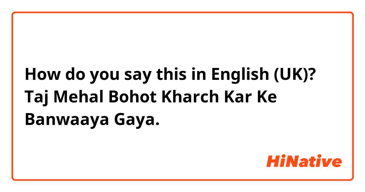 How do you say this in English (UK)? Taj Mehal Bohot Kharch Kar Ke Banwaaya Gaya.