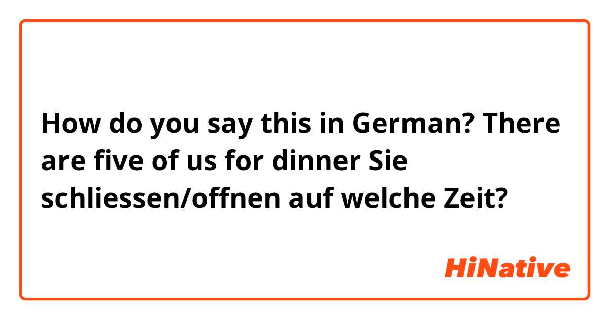 How do you say this in German? There are five of us for dinner 

Sie schliessen/offnen auf welche Zeit?