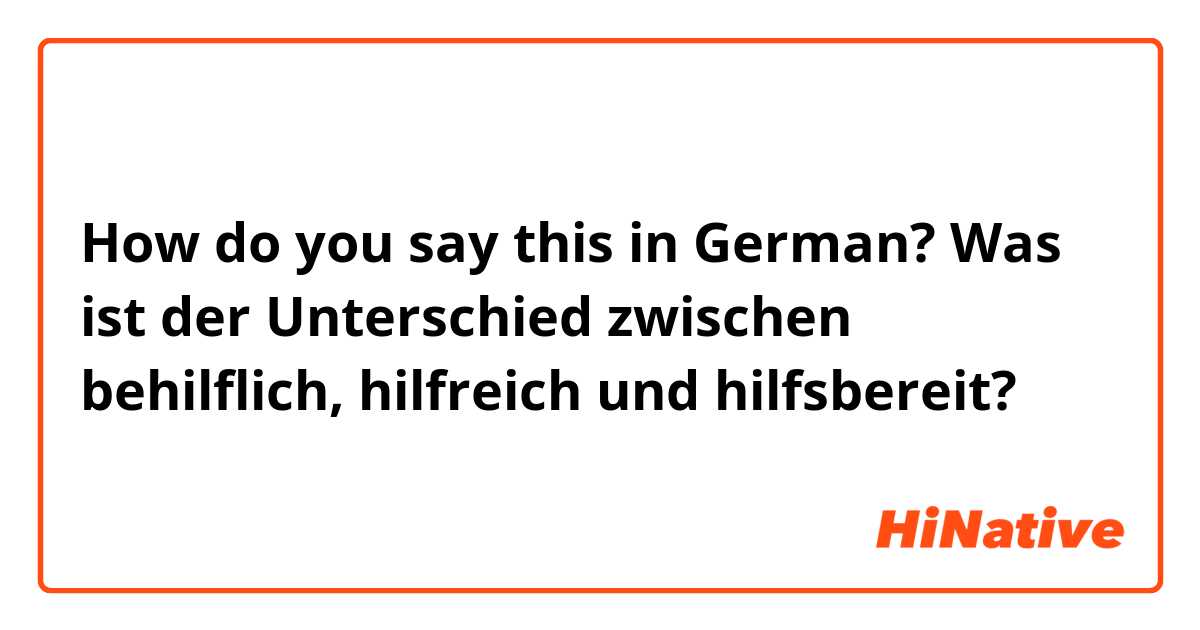 How do you say this in German? Was ist der Unterschied zwischen behilflich, hilfreich und hilfsbereit?