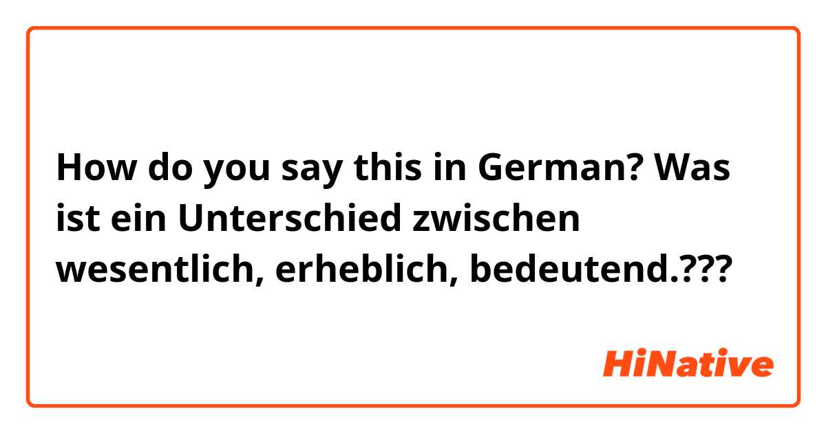 How do you say this in German? Was ist ein Unterschied zwischen wesentlich, erheblich, bedeutend.???
