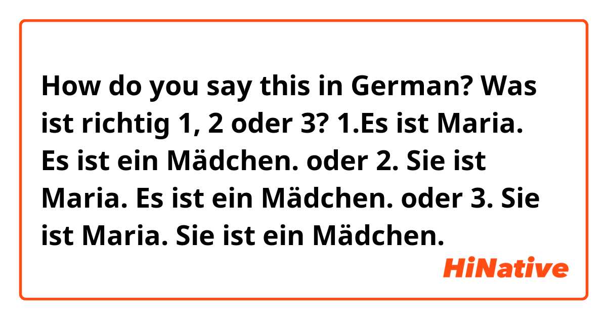 How do you say this in German? Was ist richtig 1, 2 oder 3?

1.Es ist Maria.
Es ist ein Mädchen.
oder
2. Sie ist Maria.
Es ist ein Mädchen.
oder
3. Sie ist Maria.
Sie ist ein Mädchen.
