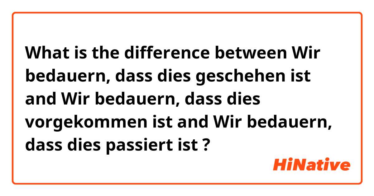 What is the difference between Wir bedauern, dass dies geschehen ist and Wir bedauern, dass dies vorgekommen ist and Wir bedauern, dass dies passiert ist ?