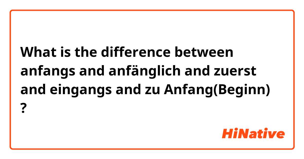 What is the difference between anfangs and anfänglich and zuerst and eingangs and zu Anfang(Beginn) ?