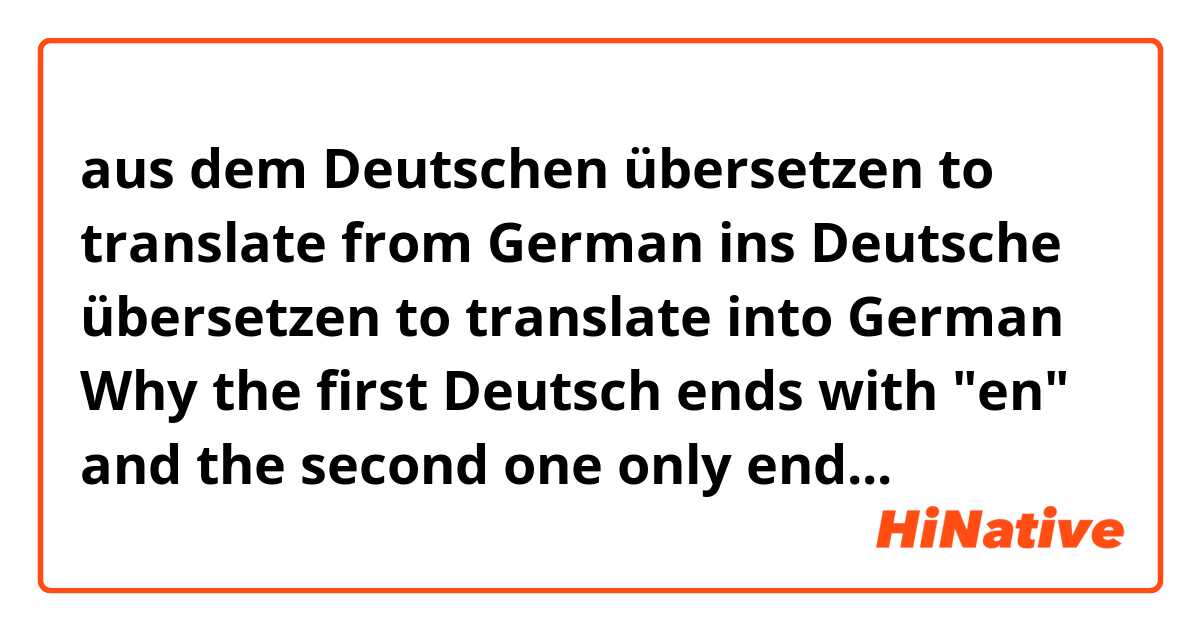 aus dem Deutschen übersetzen        to translate from German
ins Deutsche übersetzen                    to translate into German

Why the first Deutsch ends with "en" and the second one only ends " e"?
What are the differences between the first Deutschen and Deutsche? Thank you.