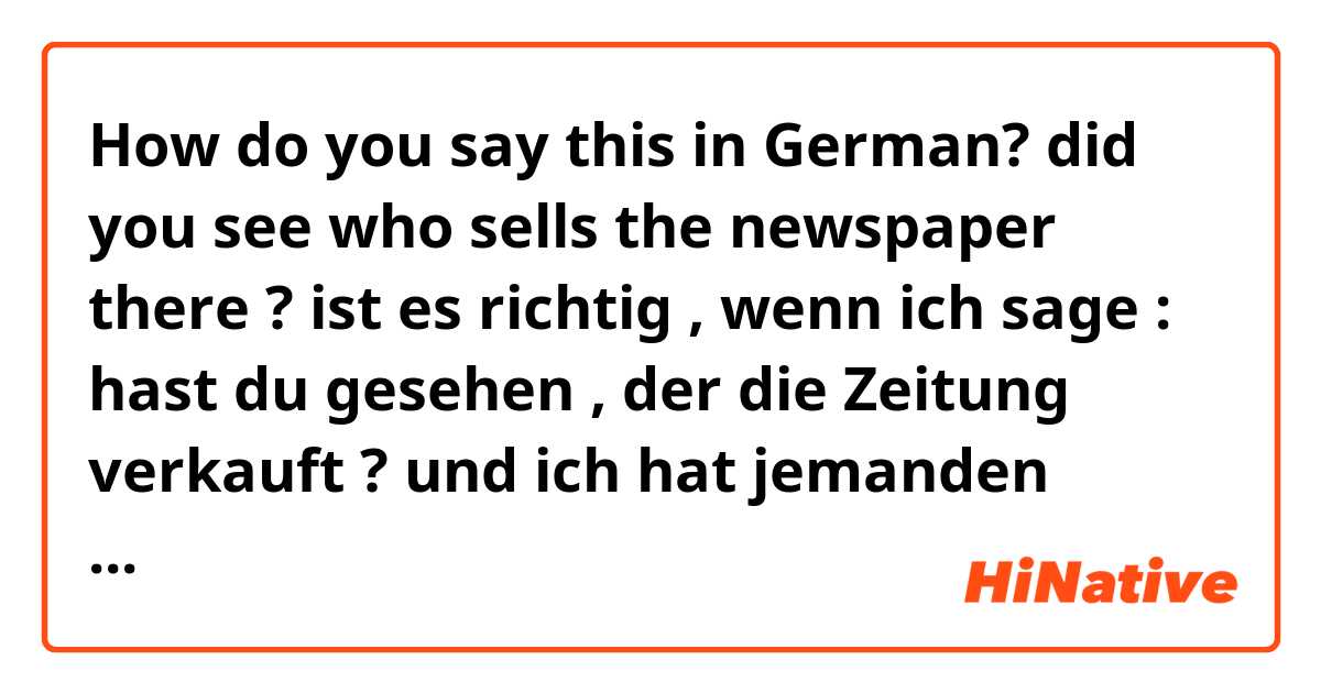 How do you say this in German? did you see who sells the newspaper there ?
ist es richtig , wenn ich sage :
hast du gesehen , der die Zeitung verkauft ?
und ich hat jemanden gesehen , der dieses Satz übersetzt aber er ( denjenigen ) zwischen (du) und ( gesehen ) benutzt.
