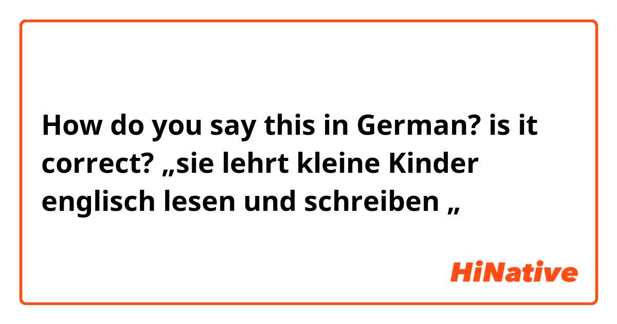 How do you say this in German? is it correct? „sie lehrt kleine Kinder englisch lesen und schreiben „
