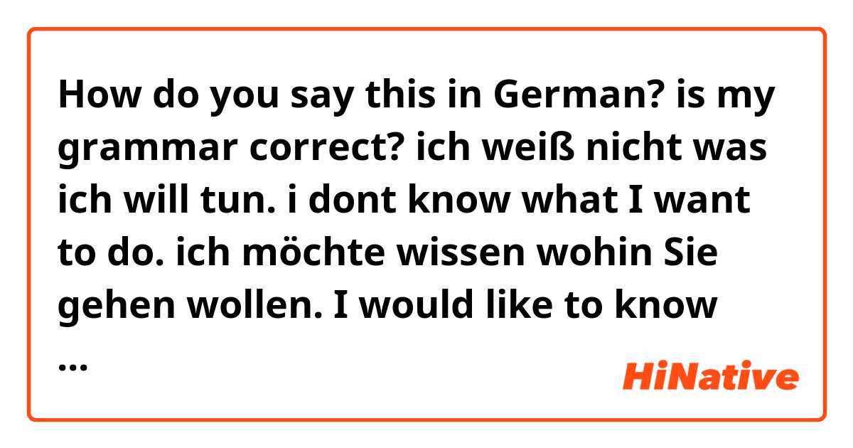 How do you say this in German? is my grammar correct? 

ich weiß nicht was ich will tun. 
i dont know what I want to do.

ich möchte wissen wohin Sie gehen wollen.
I would like to know where you want to go.
