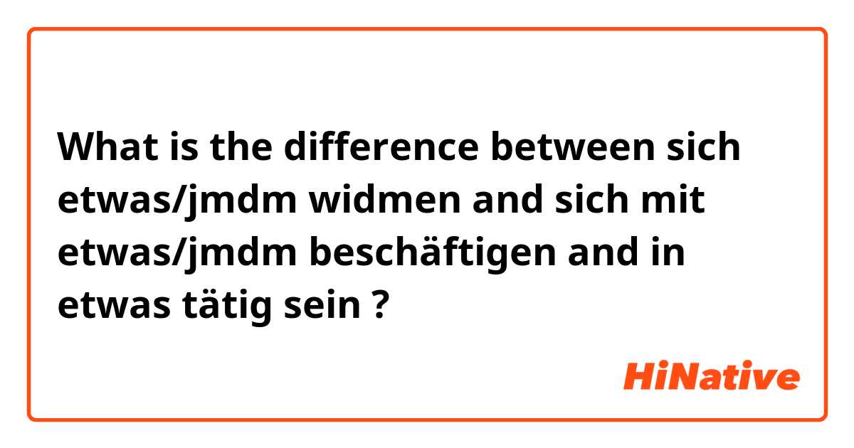 What is the difference between sich etwas/jmdm widmen and sich mit etwas/jmdm beschäftigen and in etwas tätig sein ?