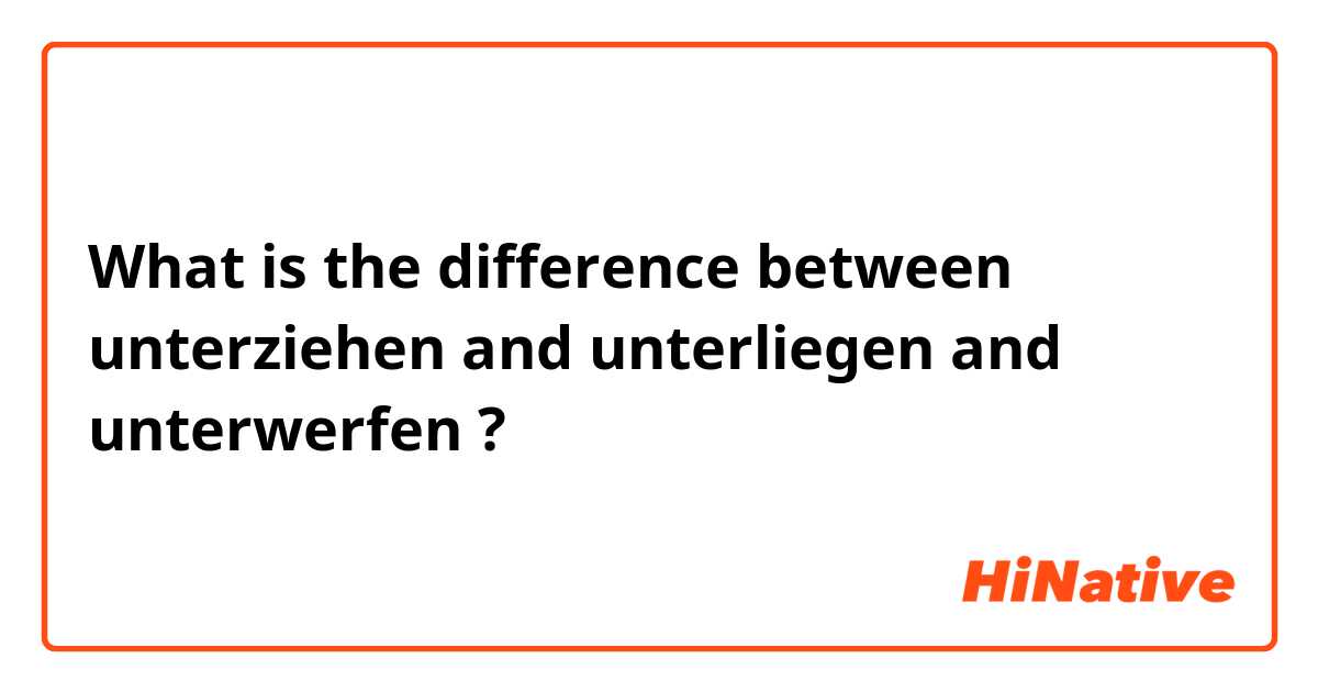 What is the difference between unterziehen and unterliegen and unterwerfen ?