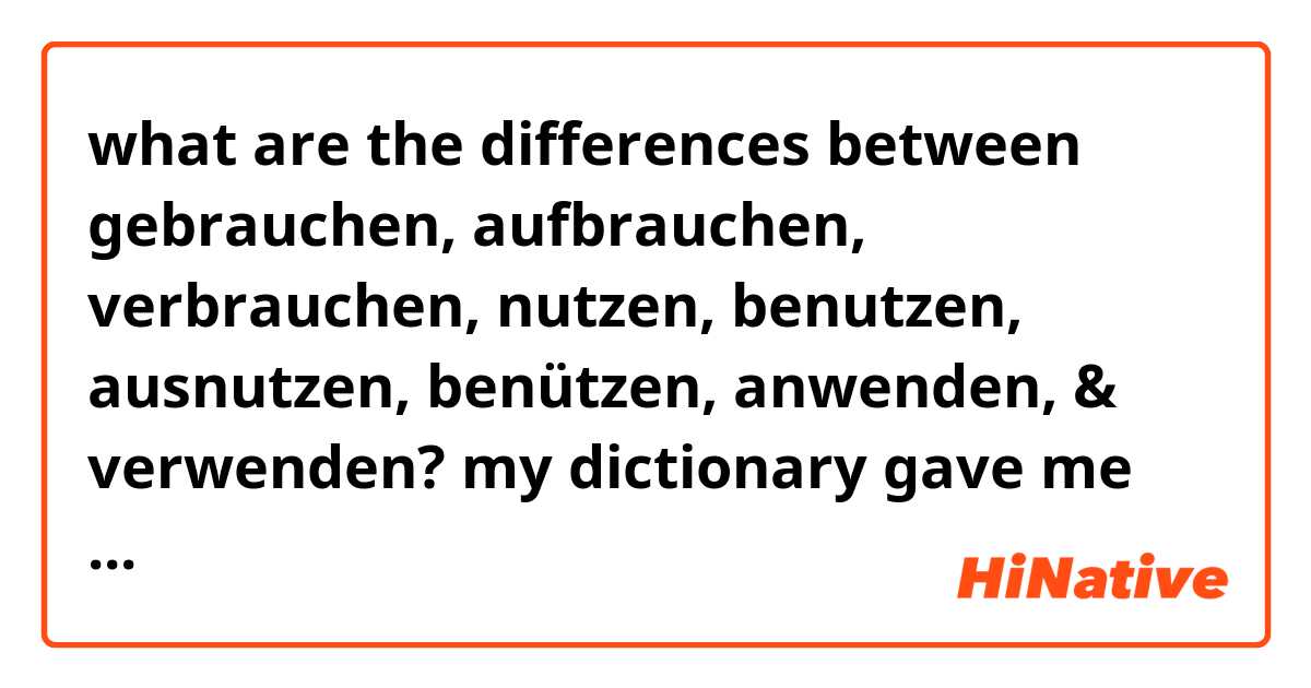 what are the differences between 
gebrauchen, 
aufbrauchen,
verbrauchen,
nutzen,
benutzen, 
ausnutzen,
benützen,
anwenden, & 
verwenden?
my dictionary gave me these translations for the word 'use' :,) 