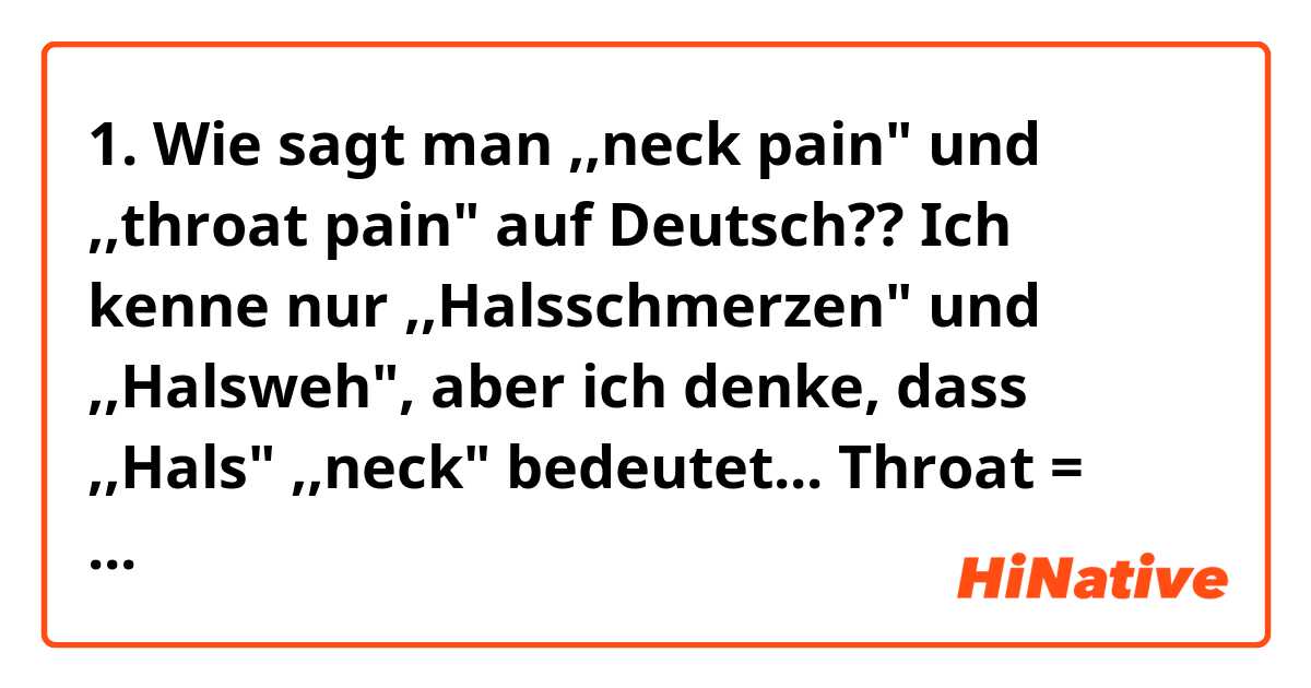 1. Wie sagt man ,,neck pain" und ,,throat pain" auf Deutsch?? Ich kenne nur ,,Halsschmerzen" und ,,Halsweh", aber ich denke, dass ,,Hals" ,,neck" bedeutet... Throat = Kehle, oder? Sagt man ,,Kehlenschmerzen" nicht??

2. Welcher Unterwschied besteht zwischen ,,Schmerzen" und "Weh"? Sind sie wie ,,ache" und ,,pain"??

Also, ich hoffe, dass jemand mir bei diesem Chaos helfen kann! :-)