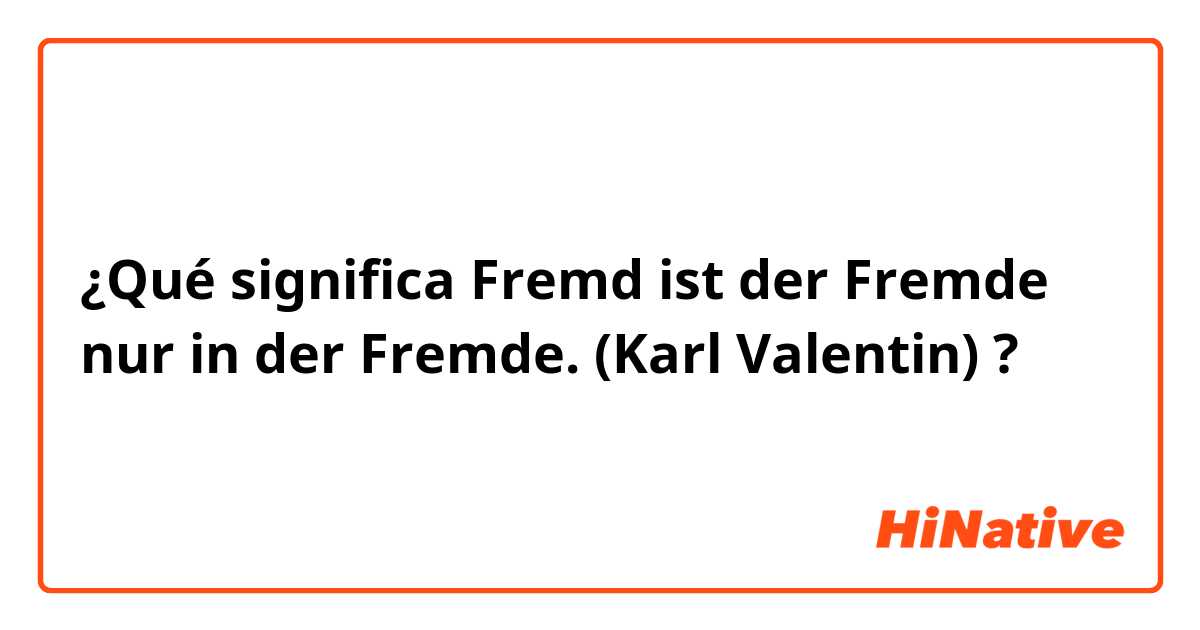 ¿Qué significa Fremd ist der Fremde nur in der Fremde.
(Karl Valentin) ?