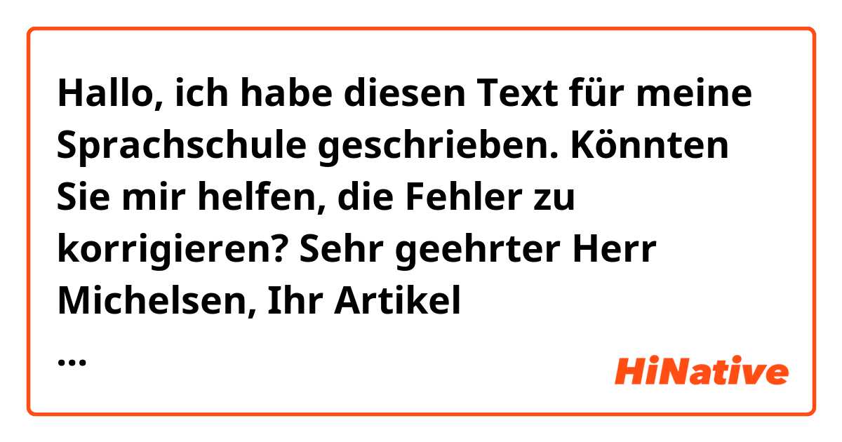 Hallo, ich habe diesen Text für meine Sprachschule geschrieben. Könnten Sie mir helfen, die Fehler zu korrigieren?

Sehr geehrter Herr Michelsen,
Ihr Artikel „Wissenschaftler fordern Mittagsschlaf im Büro“ spricht ein interessantes Thema an, weil die Arbeiter von heute zu viel Berufshaftung haben und sich nicht relaxen können.
Ich auch vertrete den Standpunkt, dass die Unternehmer keinen Komfort für ihre Angestellten bieten. Daher reduzieren Sie ihre Produktivität und das Unternehmen verliert Geld. Man sollte bedenken,  dass  je ruhiger Ihre Mitarbeiter sind, desto härter arbeiten sie. Ein wichtiges Argument für das Bedürfnis der Wohlbefinden von Arbeiter ist die Tatsache, dass multinationalen Konzernes, wie z. B. Google oder Facebook, Räume zum Ausruhen haben. Ich bin sicher, dass jemand, der in diesen Unternehmen arbeitet, glücklicher wäre.
Aus meiner Erfahrung kann ich nur bestätigen, dass, wie Ingo Fietze in Ihrem Artikel sagt, Ruhezeiten und gesunder Ernährung sind unentbehrlich. Als ich aufhörte, Lebensmittel mit Zucker zu essen und anfing, gesunde Rezepte zu kochen, konnte ich mich im Büro besser konzentrieren. Und wenn ich auch z. B. Frühschicht und Spätschicht habe und beim Essen nach Hause gehen und einen Mittagsschlaf haben kann, habe ich nachmittags mehr Energie.
Insgesamt kann man feststellen, es ist notwendig, dass man die Arbeitsweise ändern. Wir können nicht das gleiche Arbeitssystem halten, während die Gesellschaft vorankommt. Menschen sind keine Maschinen und man muss an sie denken.
Mit freundlichen Grüßen
xxxx

Danke!!!
