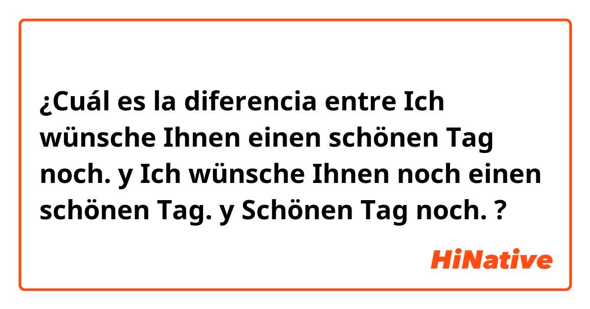 ¿Cuál es la diferencia entre Ich wünsche Ihnen einen schönen Tag noch. y Ich wünsche Ihnen noch einen schönen Tag. y Schönen Tag noch. ?