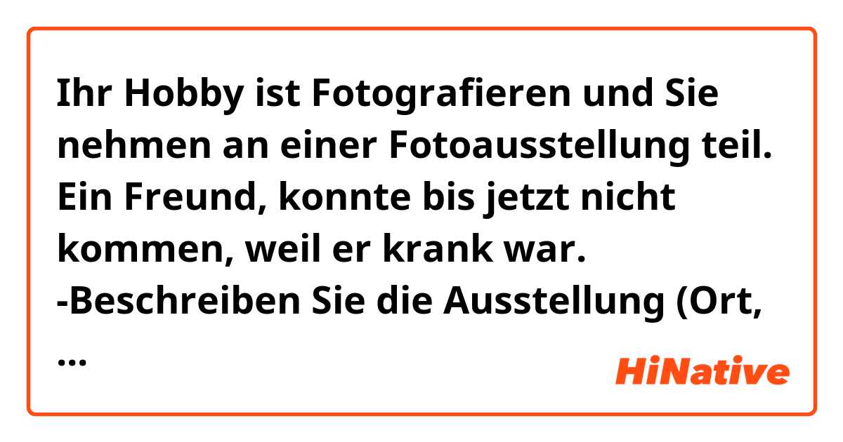 Ihr Hobby ist Fotografieren und Sie nehmen an einer Fotoausstellung teil. Ein Freund, konnte bis jetzt nicht kommen, weil er krank war.
-Beschreiben Sie die Ausstellung (Ort, Thema, Teilneehmer)
-Begründen Sie : Hat sich die Teilnahme bisher gelohnt? warum (nicht)
-Machen Sie einen Vorschlag für einen gemeinsamen Besuch der Ausstellung.




Lieber  Elijah,
Ich hoffe, dass es dir besser geht, und dass du wieder gesund bist.letzte Woche habe ich an einer Fotoausstellung teilgenommen. Es ist schade dass du nicht kommen konntest.Aber ich erzähle dir alles! Die Ausstellung war in Heidelberg, und das Thema war "Menschen in ihrem Alltag" was ich sehr interessant finde. Es gab auch andere kompetente Teilnehmer, Sie waren nett und wir haben zu viel diskutiert. Einige von ihnen wurden meine Freunde. Deswegen hat die Teilnahme mich bisher gelohnt. du solltest auch die Ausstellung mit mir nächstes mal besuchen. Wir können zusammen gehen. Was hältst du davon?
bitte antworte mir bald!
Deine salwa.