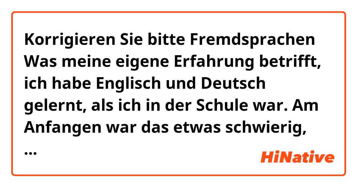 Korrigieren Sie bitte

Fremdsprachen

Was meine eigene Erfahrung betrifft, ich habe Englisch und Deutsch gelernt, als ich in der Schule war. Am Anfangen war das etwas schwierig, aber danach konnte ich die beiden Sprachen fließend sprechen.
Bei Uns in Ägypten lernen die meisten Leute keine Fremdsprache.
Von Vorteil ist, dass wenn man eine Fremdsprache lernt, kann man viele Leute und Kulturen kennen lernen.
Von Nachteil ist, dass wenn eine Fremdsprache lernt,dann hat man wenig Freizeit.

Ich bin der Meinung, dass es wichtig und nützlich ist, dass Kinder eine Fremdsprache lernen sollen, weil sie die Kommunikation unter Menschen erleichtert. 
