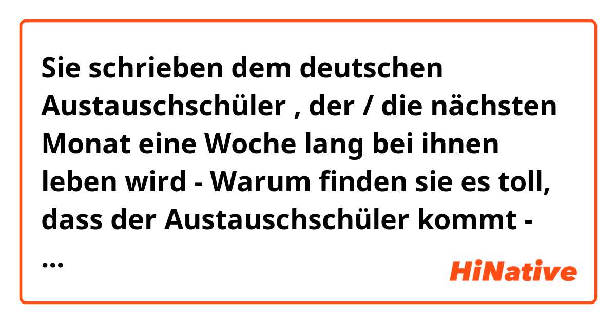 Sie schrieben dem deutschen Austauschschüler , der / die nächsten Monat eine Woche lang bei ihnen leben wird 
- Warum finden sie es toll, dass der Austauschschüler kommt 
- wie ist Ihre Wohnung und Wo wird er schlafen 
- Was unbedingt mitbringen soll und warum

Lieber Austauschschüler 

Ich bin Khang. Ich bin ein Schüler der Amstam Schule , in die du ziehen wirst . Ich möchte sagen , dass ich sehr darüber freue . Deshalb schreibe ich dir heute, um die Wohnung zu beschreiben 
Es ist nämlich so. Die Wohnung liegt in der Ecke der Schule neben einem Fussballplatz . Die Wohnung ist ziemlich gross , ungefähr 100 Quadratmeter . Außerdem hat es vier Schlafzimmer , ein Wohnzimmer ein Balkon . Abends können wir immer noch auf der Balkon setzen , um Tee zu trinken . Wie findest du ? Und du hast auch ein persönliche eine Schlafzimmer , die Die Möbel sind immer sehr modem  . Trotzdem haben wir eine Problem , dass du Decke und Kissen mitbringen muss . Weil wir nicht das haben . 