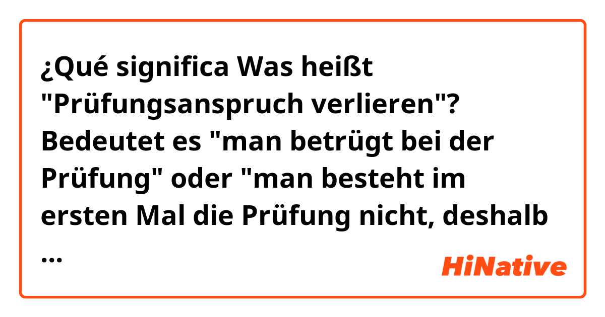 ¿Qué significa Was heißt "Prüfungsanspruch verlieren"? Bedeutet es "man betrügt bei der Prüfung" oder "man besteht im ersten Mal die Prüfung nicht, deshalb muss man im zweiten Mal diese Prüfung ablegen"??