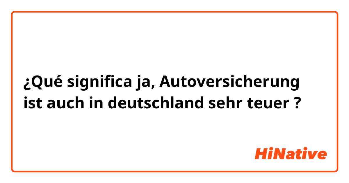 ¿Qué significa ja, Autoversicherung ist auch in deutschland sehr teuer ?
