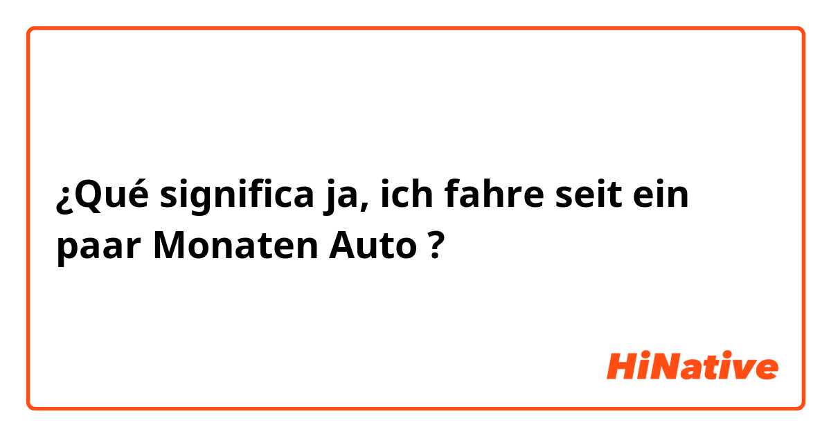 ¿Qué significa ja, ich fahre seit ein paar Monaten Auto ?