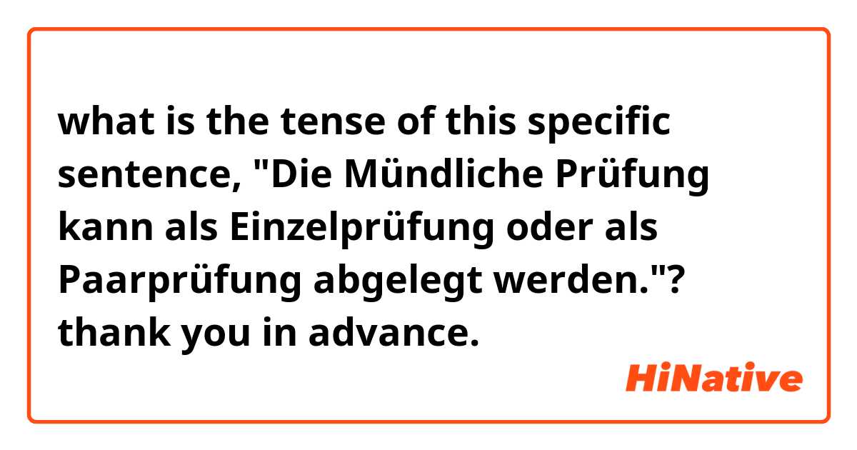 what is the tense of this specific sentence, "Die Mündliche Prüfung kann als Einzelprüfung oder als Paarprüfung abgelegt werden."?

thank you in advance.