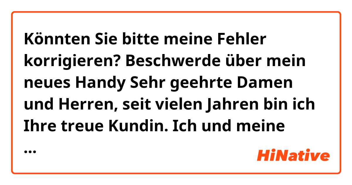 Könnten Sie bitte meine Fehler korrigieren?

Beschwerde über mein neues Handy

Sehr geehrte Damen und Herren,

seit vielen Jahren bin ich Ihre treue Kundin. Ich und meine Familie waren immer mit Ihrem Dienste zufrieden. Deshalb bestellten wir Ihnen gern, was wir brauchten. Sie waren oft pünktlich und Ihre Produkte waren qualifiziert. Dafür habe ich vor kurzem ein neues Handy bestellt. Aber als ich es bekam, habe ich festgestellt, dass es nicht verschlossen war. Außerdem ist seine Batterie kaputt. Wenn ich es benutze, schaltet es in fast 10 Minuten aus. Ich glaube, dass es gebraucht ist und ich hatte mit Ihnen bis nun keine ähnliche Erfahrung.
Ich bitte Sie es schnellstmöglich zu tauschen oder eine Rückerstattung.

Mit herzlichen Grüßen
XY