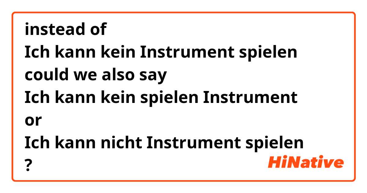 instead of
Ich kann kein Instrument spielen
could we also say
Ich kann kein spielen Instrument
or
Ich kann nicht Instrument spielen
?