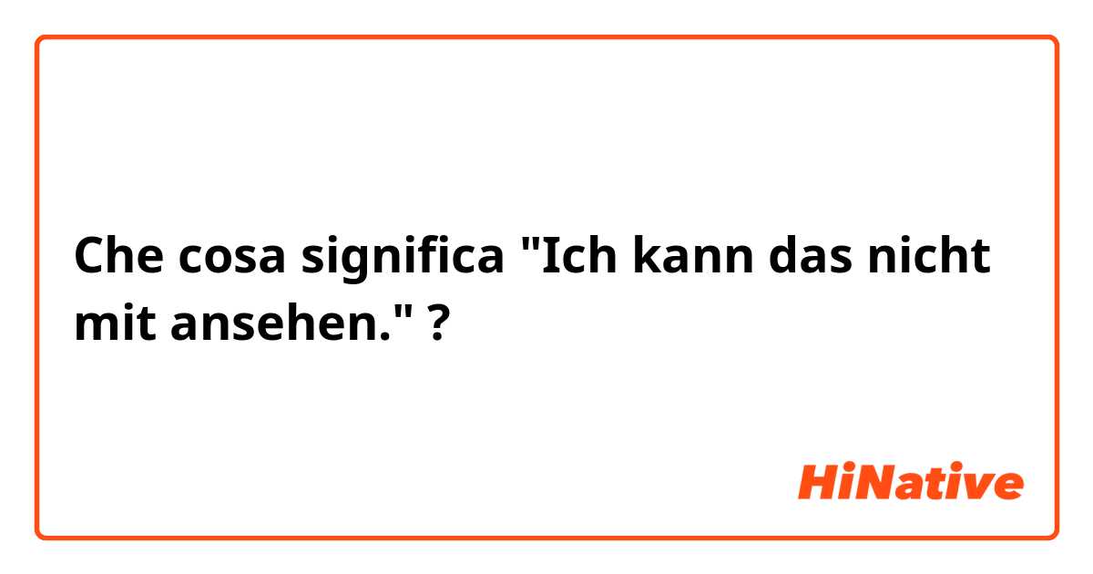 Che cosa significa "Ich kann das nicht mit ansehen."?