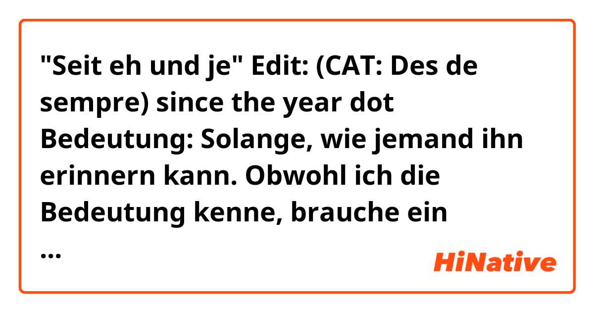 "Seit eh und je" Edit: (CAT: Des de sempre) since the year dot 

Bedeutung: Solange, wie jemand ihn erinnern kann. 

Obwohl ich die Bedeutung kenne, brauche ein bisschen Kontext, um diese Redewendung zu verstehen. Vielen Dank im Voraus für unkalkulierbar Hilfe. 😜😜