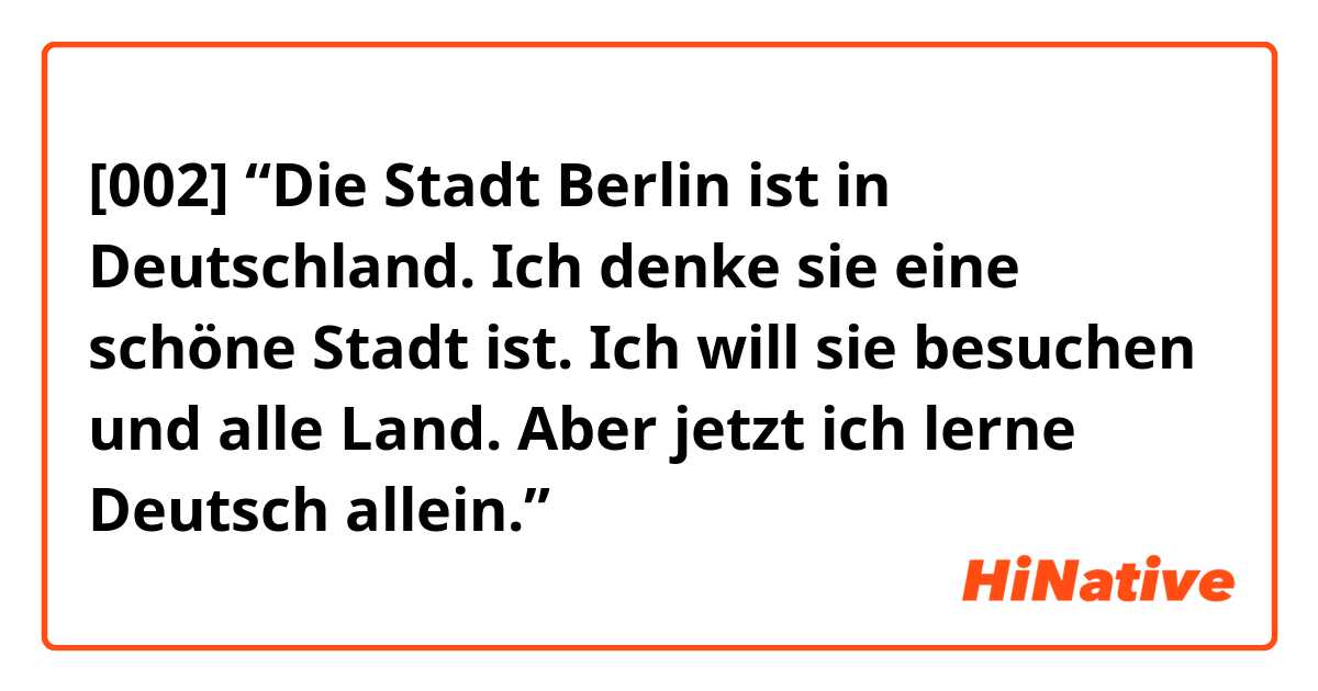 [002] “Die Stadt Berlin ist in Deutschland. Ich denke sie eine schöne Stadt ist. Ich will sie besuchen und alle Land. Aber jetzt ich lerne Deutsch allein.”