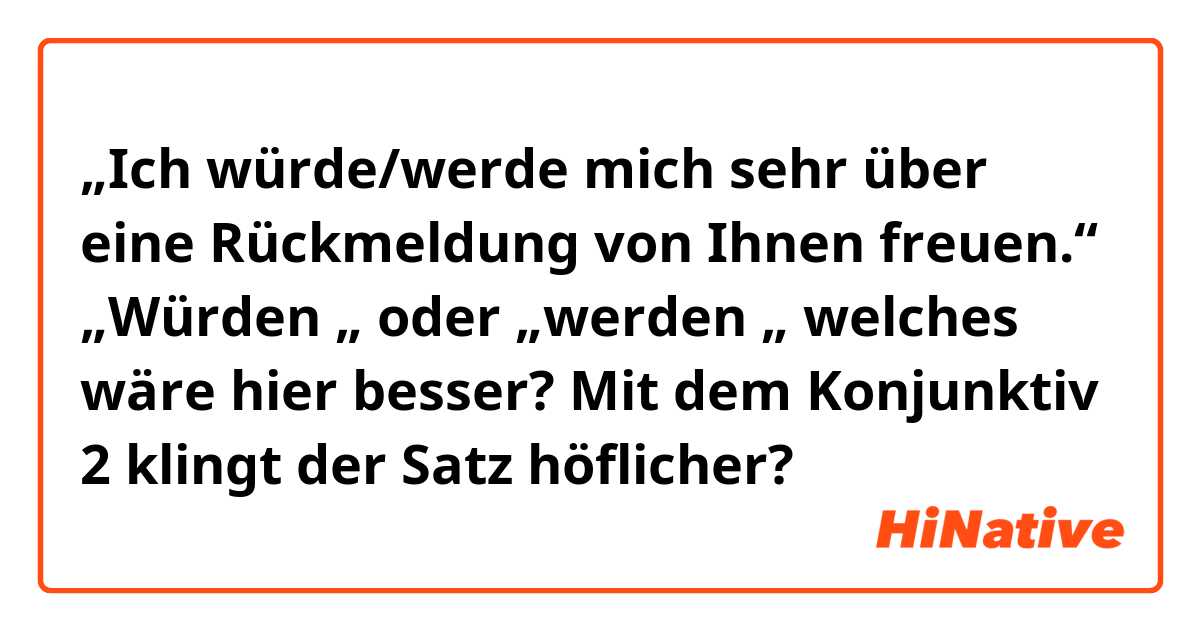 „Ich würde/werde mich sehr über eine Rückmeldung von Ihnen freuen.“
„Würden „ oder „werden „ welches wäre hier besser?  Mit dem Konjunktiv 2 klingt der Satz höflicher?