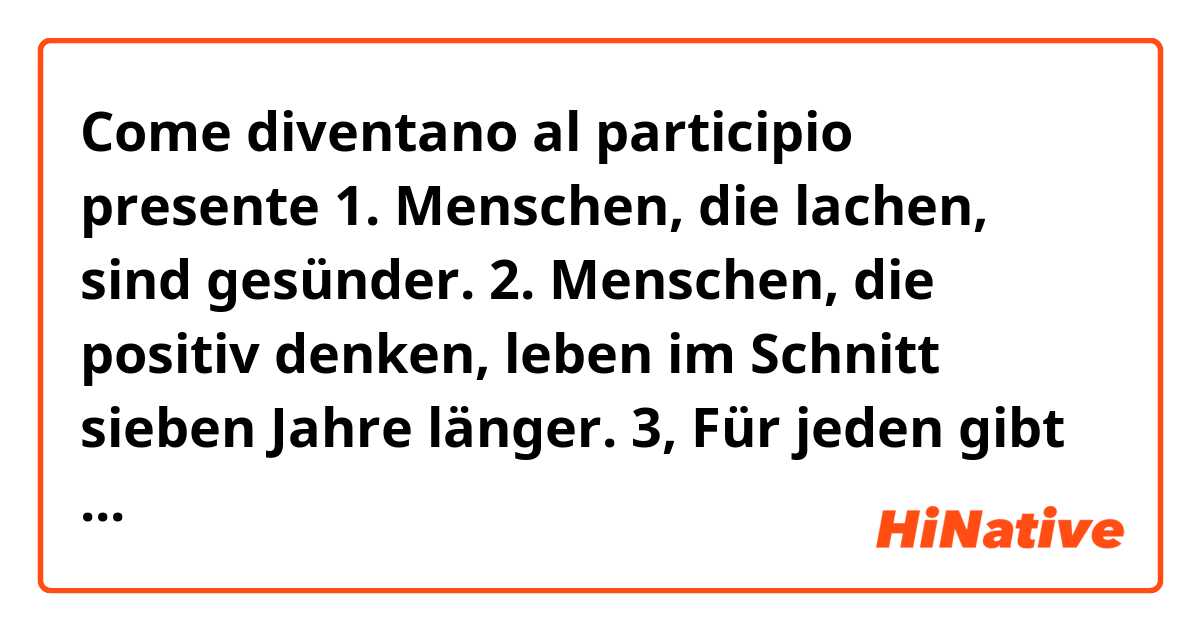 Come diventano al participio presente 

1. Menschen, die lachen, sind gesünder.
2. Menschen, die positiv denken, leben im Schnitt sieben Jahre länger.
3, Für jeden gibt es eine Sportart, die passt.
4. Mehr Glücksgefühle bei Menschen, die singen
5,. Eine vitaminreiche Ernährung: ein Faktor, der entscheidend ist für ein langes Leben.
6. Der Energiebedarf bei Menschen, die körperlich arbeiten oder Sport treiben, ist höher.