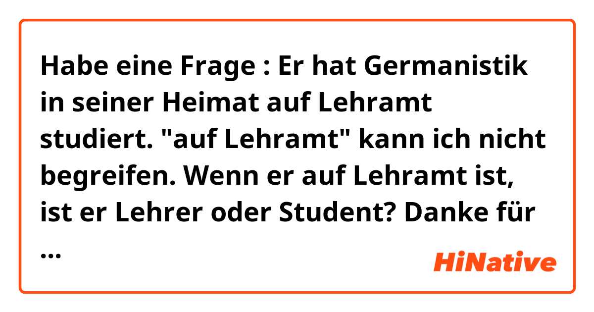 Habe eine Frage : Er hat Germanistik in seiner Heimat auf Lehramt studiert. "auf Lehramt" kann ich nicht begreifen. Wenn er auf Lehramt ist, ist er Lehrer oder Student?  Danke für die Erklärung 😉😊