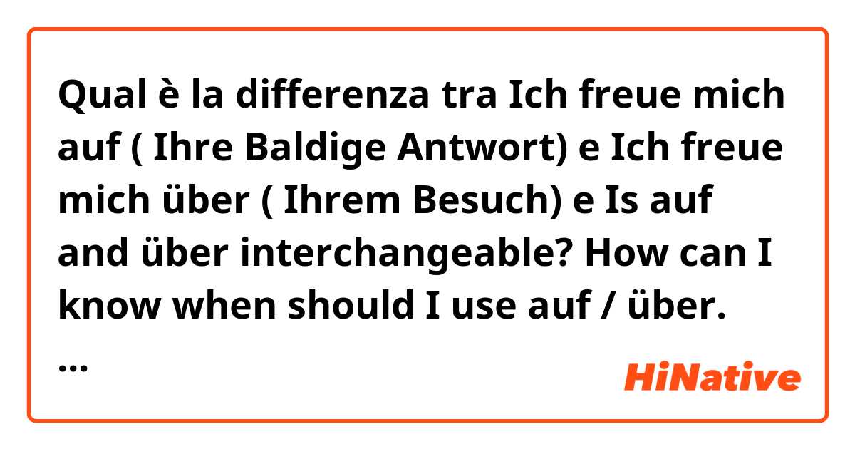 Qual è la differenza tra  Ich freue mich auf ( Ihre Baldige Antwort)  e Ich freue mich über ( Ihrem Besuch)  e 
Is auf and über interchangeable? How can I know when should I use auf / über. Some told me auf is for future . I read about it in the dictionary but it was a bit difficult to me.  ?