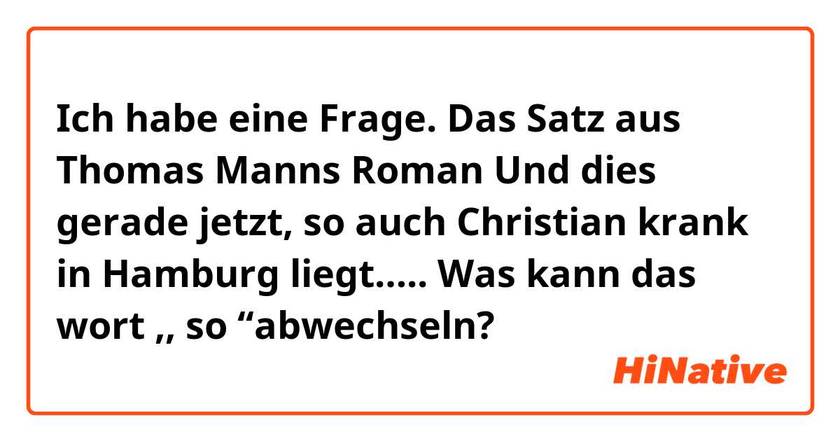 Ich habe eine Frage.
Das Satz aus Thomas Manns Roman 
Und dies gerade jetzt, so auch Christian krank in Hamburg liegt…..

Was kann das wort ,, so  ‘‘abwechseln?