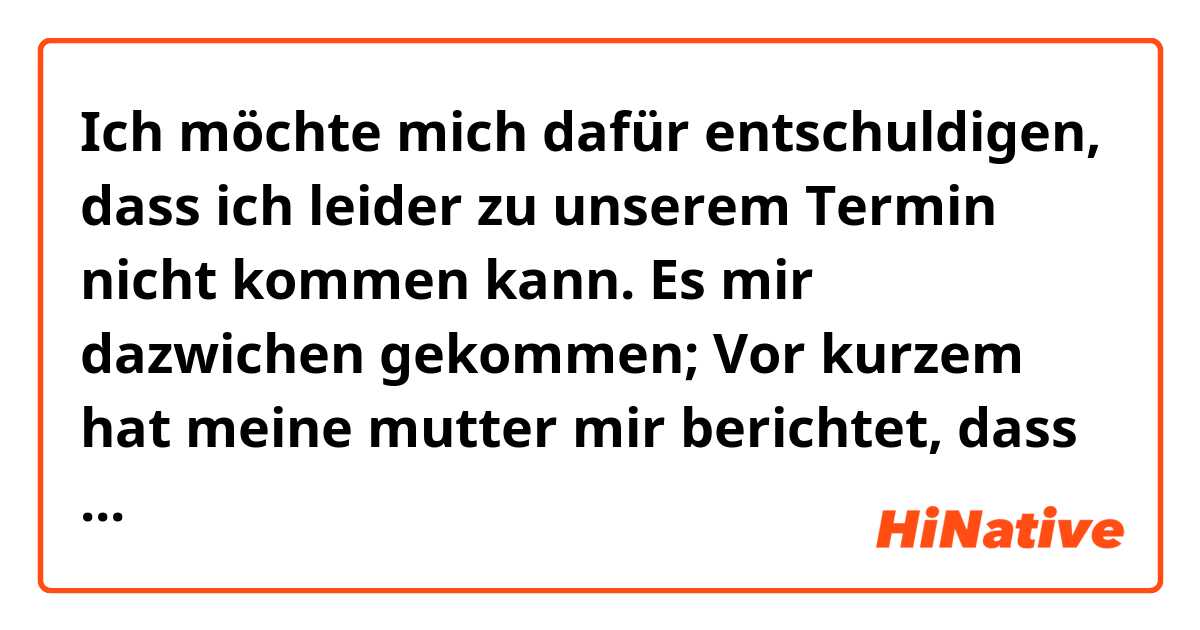 Ich möchte mich dafür entschuldigen, dass ich leider zu unserem Termin nicht kommen kann.
Es mir dazwichen gekommen; Vor kurzem hat meine mutter mir berichtet, dass sie eine wichtige Operation für ihre Augen im Krankenhaus hat. Deswegen sollte ich mit ihr darin bleiben .

Er wäre sehr nett von Ihnen, wenn wir wieder einen neuen Termin ausmachen würden.