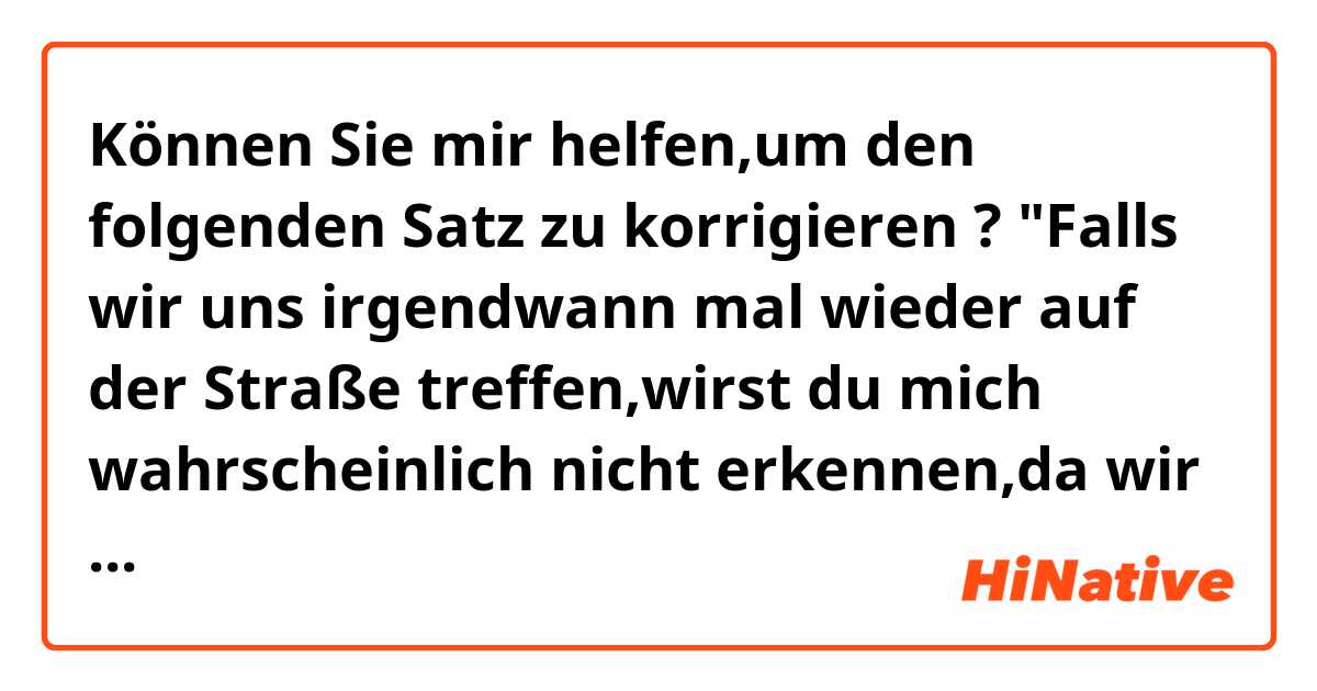 Können Sie mir helfen,um den folgenden Satz zu korrigieren ?

"Falls wir uns irgendwann mal wieder auf der Straße treffen,wirst du mich wahrscheinlich nicht erkennen,da wir uns seit Ewigkeiten nicht mehr gesehen haben"

Danke schön !!