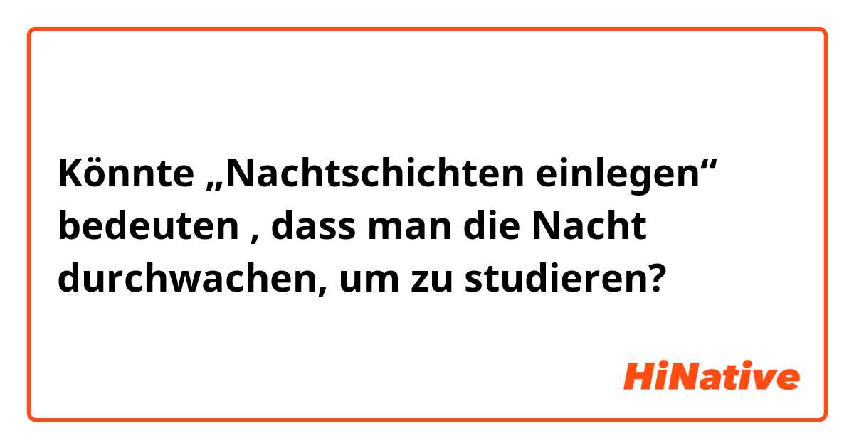 Könnte „Nachtschichten einlegen“ bedeuten , dass man die Nacht durchwachen, um zu studieren? 