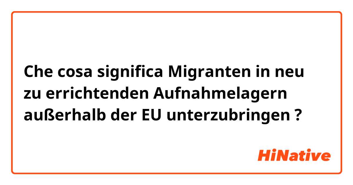 Che cosa significa Migranten in neu zu errichtenden Aufnahmelagern außerhalb der EU unterzubringen?