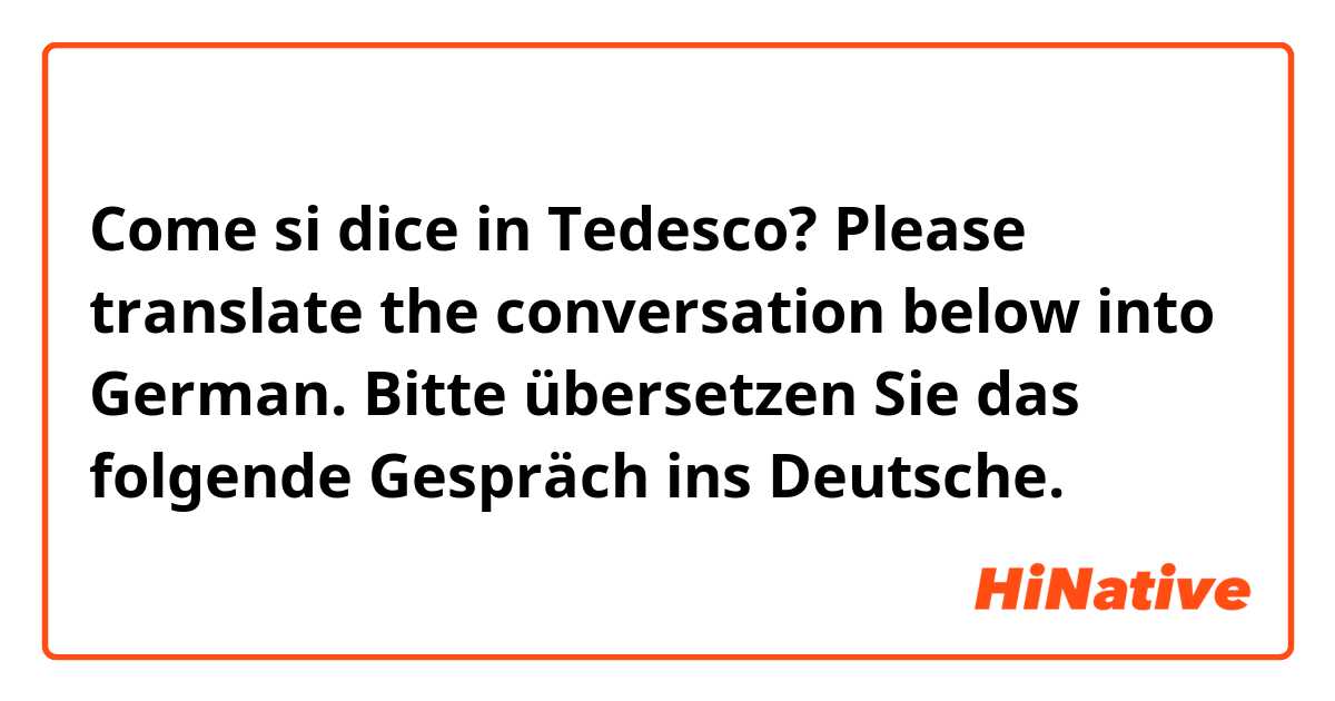 Come si dice in Tedesco? Please translate the conversation below into German. 
Bitte übersetzen Sie das folgende Gespräch ins Deutsche.
