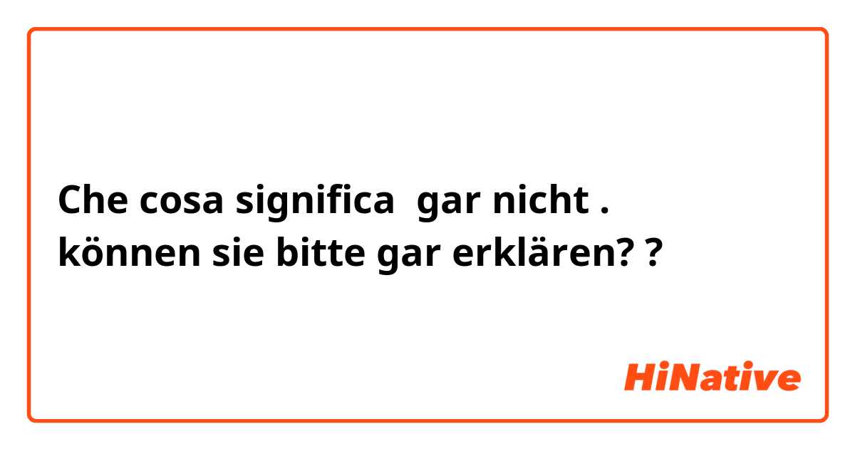 Che cosa significa gar nicht . 
können sie bitte gar erklären??