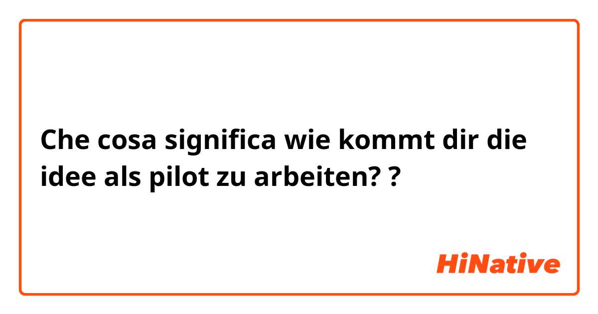 Che cosa significa wie kommt dir die idee als pilot zu arbeiten??