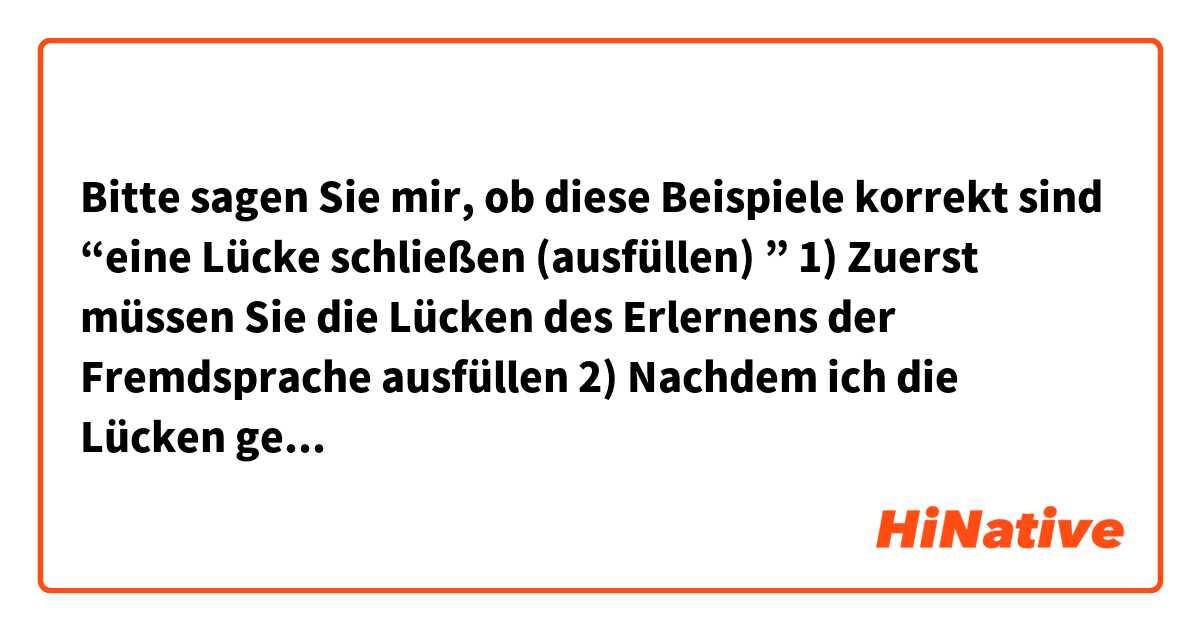 Bitte sagen Sie mir, ob diese Beispiele korrekt sind
“eine Lücke schließen (ausfüllen) ”
 
1) Zuerst müssen Sie die Lücken des Erlernens der Fremdsprache ausfüllen 
2) Nachdem ich die Lücken geschlossen hatte, wurde es einfacher, Deutsch zu sprechen
3) Wenn Sie Fehler loswerden wollen, sollten Sie erst die Lücken  ausfüllen
