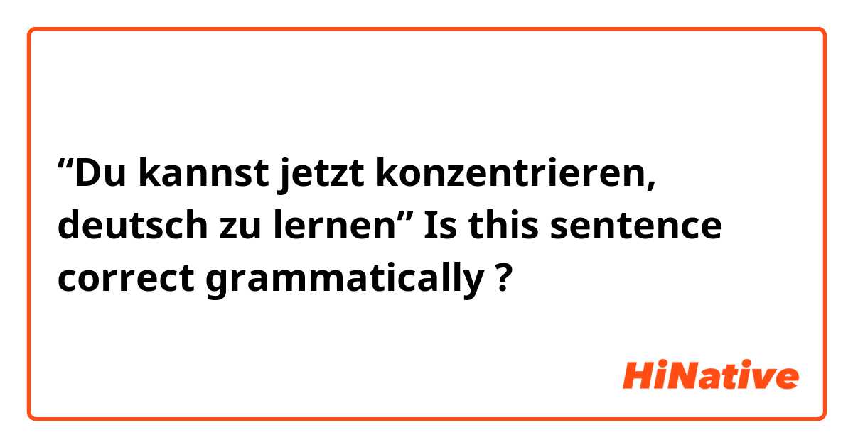 “Du kannst jetzt konzentrieren, deutsch zu lernen”
Is this sentence correct grammatically ?