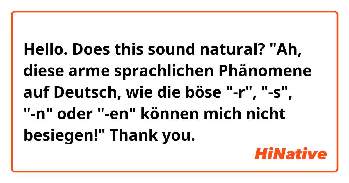 Hello. Does this sound natural?

"Ah, diese arme sprachlichen Phänomene auf Deutsch, wie die böse "-r", "-s", "-n" oder "-en" können mich nicht besiegen!"

Thank you.