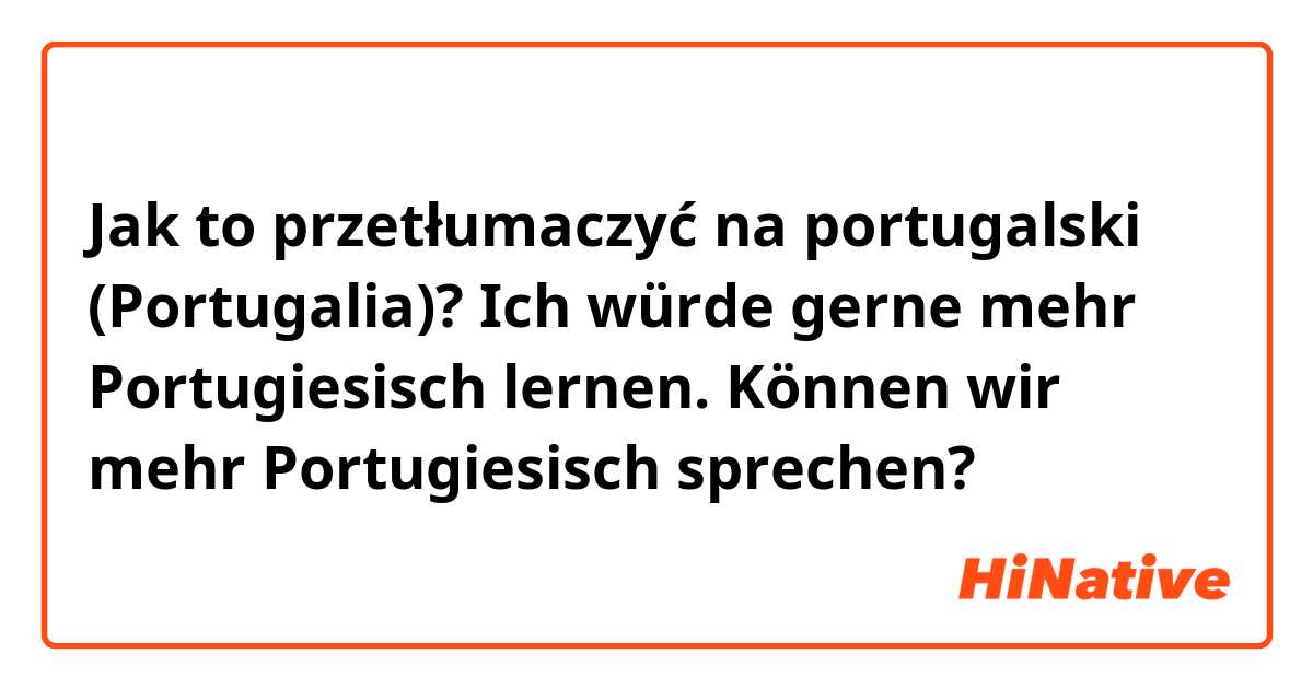 Jak to przetłumaczyć na portugalski (Portugalia)? Ich würde gerne mehr Portugiesisch lernen. Können wir mehr Portugiesisch sprechen?
